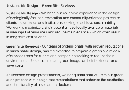 Sustainable Design + Green Site Reviews: Sustainable Design - We bring our collective experience in the design of ecologically-focused restoration and community-oriented projects to clients, businesses and institutions, looking to achieve sustainability - by designs that maximize a site's potential, use locally available materials, lessen input of resources, and reduce maintenance, which often result in long term cost savings. Green Site Audits - Our team of professionals, with proven reputations 
in sustainable design, has the expertise to prepare a green site audit of outdoor areas for clients and companies seeking to reduce their environmental footprint or create a green image for their business.  As licensed design professionals, we bring additional value to our green audit process with design recommendations that enhance the aesthetics and functionality of a site and its features.